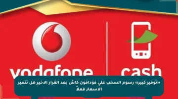 «توفير كبير» رسوم السحب على فودافون كاش بعد القرار الأخير هل تتغير الأسعار فعلاً